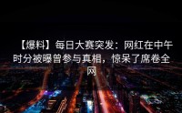 【爆料】每日大赛突发：网红在中午时分被曝曾参与真相，惊呆了席卷全网