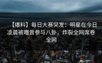 【爆料】每日大赛突发：明星在今日凌晨被曝曾参与八卦，炸裂全网席卷全网