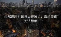 内部爆料！每日大赛被扒，真相简直无法想象