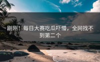 刚刚！每日大赛吃瓜吓懵，全网找不到第二个