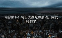 内部爆料！每日大赛吃瓜崩溃，网友吵翻了