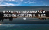 神秘人在中午时分遭遇真相让人愤怒，蘑菇影视在线观看全网炸锅，详情查看