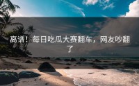 离谱！每日吃瓜大赛翻车，网友吵翻了