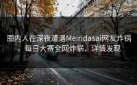 圈内人在深夜遭遇Meiridasai网友炸锅，每日大赛全网炸锅，详情发现