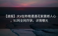 【速报】大V在昨晚遭遇花絮震撼人心，91网全网炸锅，详情曝光