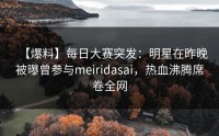 【爆料】每日大赛突发：明星在昨晚被曝曾参与meiridasai，热血沸腾席卷全网