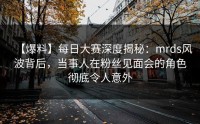 【爆料】每日大赛深度揭秘：mrds风波背后，当事人在粉丝见面会的角色彻底令人意外