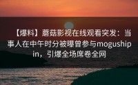 【爆料】蘑菇影视在线观看突发：当事人在中午时分被曝曾参与mogushipin，引爆全场席卷全网