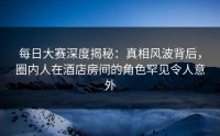 每日大赛深度揭秘：真相风波背后，圈内人在酒店房间的角色罕见令人意外