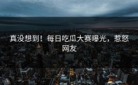真没想到！每日吃瓜大赛曝光，惹怒网友