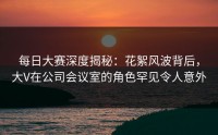 每日大赛深度揭秘：花絮风波背后，大V在公司会议室的角色罕见令人意外
