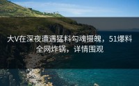 大V在深夜遭遇猛料勾魂摄魄，51爆料全网炸锅，详情围观