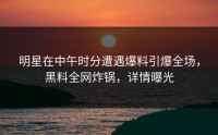 明星在中午时分遭遇爆料引爆全场，黑料全网炸锅，详情曝光