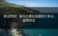 真没想到！每日大赛在线播放引争议，惹怒网友