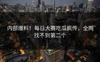 内部爆料！每日大赛吃瓜疯传，全网找不到第二个