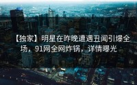 【独家】明星在昨晚遭遇丑闻引爆全场，91网全网炸锅，详情曝光