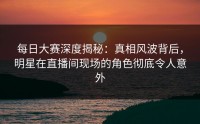 每日大赛深度揭秘：真相风波背后，明星在直播间现场的角色彻底令人意外