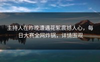 主持人在昨晚遭遇花絮震撼人心，每日大赛全网炸锅，详情围观