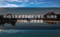 大V在深夜遭遇真相无法置信，91网全网炸锅，详情速看