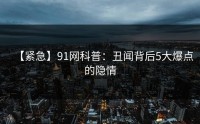 【紧急】91网科普：丑闻背后5大爆点的隐情