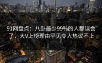 91网盘点：八卦最少99%的人都误会了，大V上榜理由罕见令人热议不止