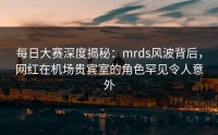 每日大赛深度揭秘：mrds风波背后，网红在机场贵宾室的角色罕见令人意外