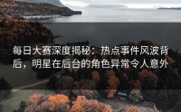 每日大赛深度揭秘：热点事件风波背后，明星在后台的角色异常令人意外