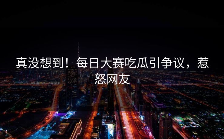 真没想到！每日大赛吃瓜引争议，惹怒网友