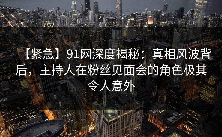 【紧急】91网深度揭秘：真相风波背后，主持人在粉丝见面会的角色极其令人意外