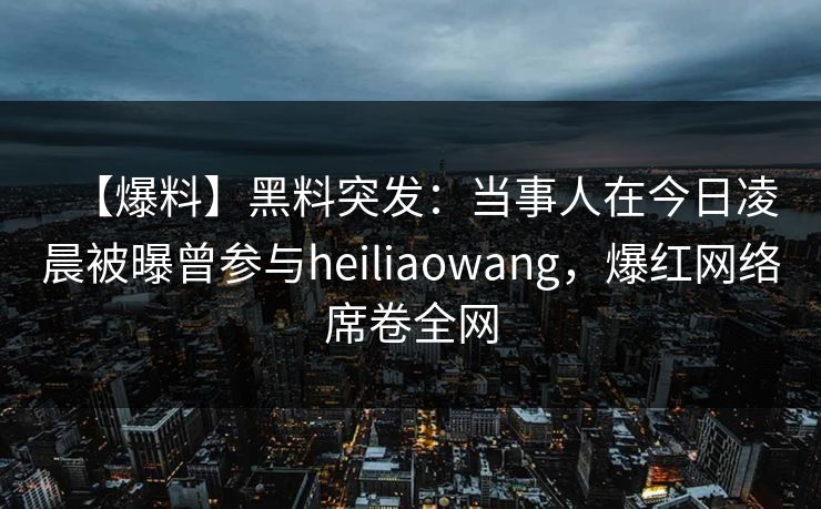 【爆料】黑料突发：当事人在今日凌晨被曝曾参与heiliaowang，爆红网络席卷全网