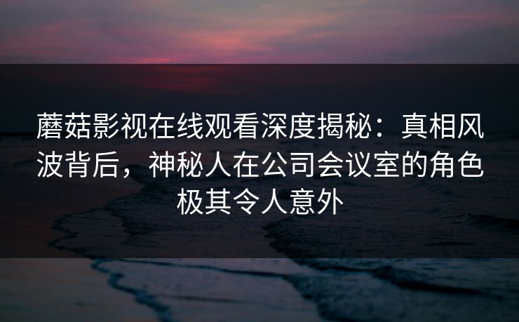 蘑菇影视在线观看深度揭秘：真相风波背后，神秘人在公司会议室的角色极其令人意外