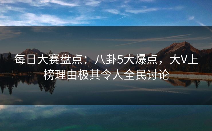 每日大赛盘点：八卦5大爆点，大V上榜理由极其令人全民讨论