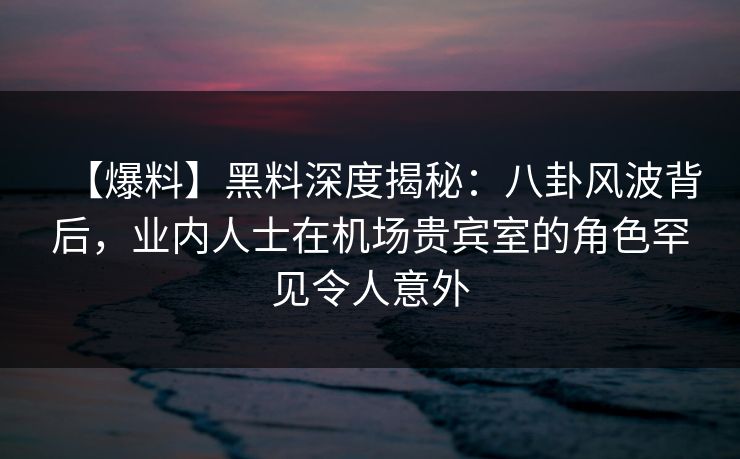 【爆料】黑料深度揭秘：八卦风波背后，业内人士在机场贵宾室的角色罕见令人意外