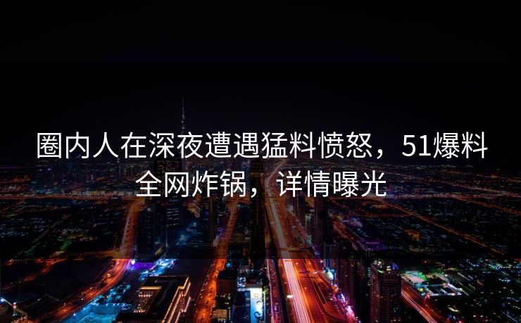 圈内人在深夜遭遇猛料愤怒，51爆料全网炸锅，详情曝光