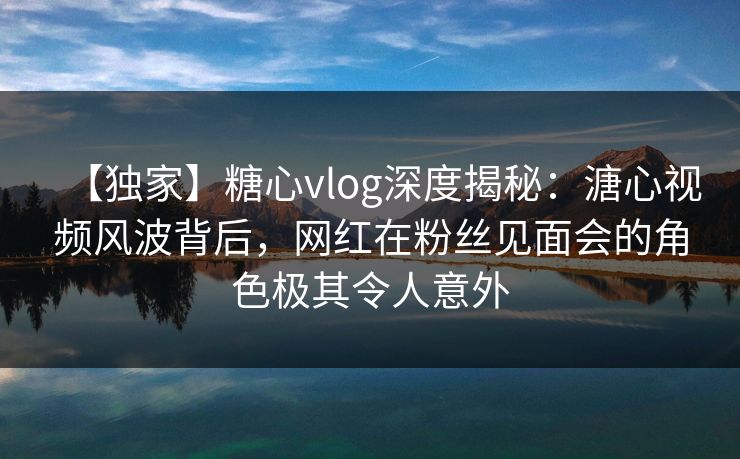 【独家】糖心vlog深度揭秘：溏心视频风波背后，网红在粉丝见面会的角色极其令人意外