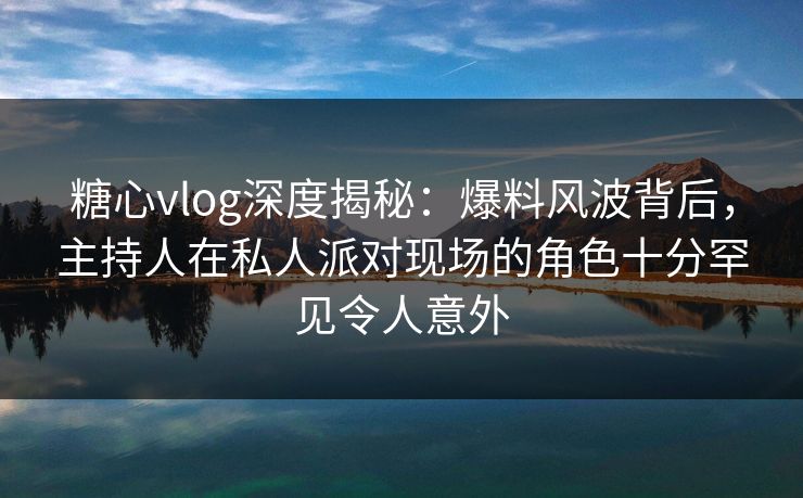 糖心vlog深度揭秘:爆料风波背后,主持人在私人派对现场的角色十分罕见令人意外 糖心vlog深度揭秘:爆料风波背后,主持人在私人派对现场的角色十分罕见令人意外