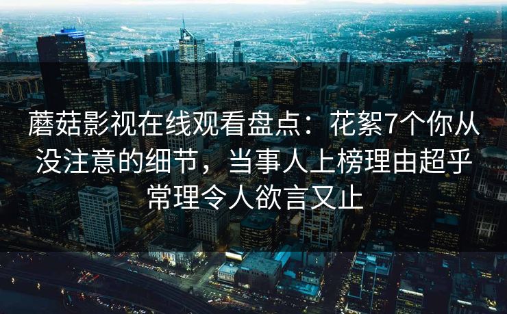 蘑菇影视在线观看盘点：花絮7个你从没注意的细节，当事人上榜理由超乎常理令人欲言又止