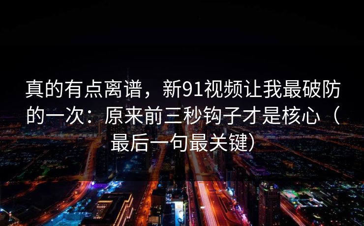 真的有点离谱，新91视频让我最破防的一次：原来前三秒钩子才是核心（最后一句最关键）