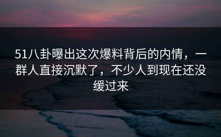 51八卦曝出这次爆料背后的内情，一群人直接沉默了，不少人到现在还没缓过来