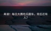 离谱！每日大赛吃瓜翻车，背后还有人？