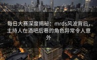 每日大赛深度揭秘：mrds风波背后，主持人在酒吧后巷的角色异常令人意外
