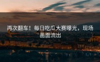 再次翻车！每日吃瓜大赛曝光，现场画面流出