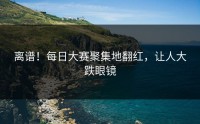 离谱！每日大赛聚集地翻红，让人大跌眼镜
