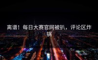 离谱！每日大赛官网被扒，评论区炸锅
