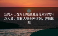 业内人士在今日凌晨遭遇花絮引发轩然大波，每日大赛全网炸锅，详情围观