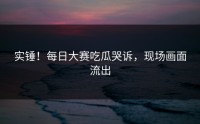 实锤！每日大赛吃瓜哭诉，现场画面流出