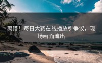 离谱！每日大赛在线播放引争议，现场画面流出