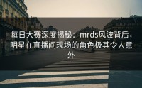 每日大赛深度揭秘：mrds风波背后，明星在直播间现场的角色极其令人意外