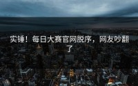 实锤！每日大赛官网脱序，网友吵翻了