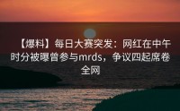 【爆料】每日大赛突发：网红在中午时分被曝曾参与mrds，争议四起席卷全网
